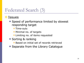 Federated Search (3) Issues Speed of performance limited by slowest responding target Time-outs Minimal no. of targets Limiting no. of items requested Sorting & ranking Based on initial set of records retrieved Separate from the Library Catalogue 