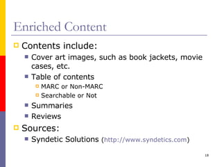 Enriched Content Contents include: Cover art images, such as book jackets, movie cases, etc. Table of contents MARC or Non-MARC Searchable or Not Summaries Reviews Sources: Syndetic Solutions  ( http://www.syndetics.com )  