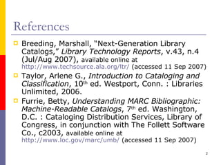 References Breeding, Marshall, “Next-Generation Library Catalogs,”  Library Technology Reports , v.43, n.4 (Jul/Aug 2007),  available online at  http://www.techsource.ala.org/ltr/  (accessed 11 Sep 2007) Taylor, Arlene G.,  Introduction to Cataloging and Classification , 10 th  ed. Westport, Conn. : Libraries Unlimited, 2006. Furrie, Betty,  Understanding MARC Bibliographic: Machine-Readable Catalogs , 7 th  ed. Washington, D.C. : Cataloging Distribution Services, Library of Congress, in conjunction with The Follett Software Co., c2003,  available online at  http://www.loc.gov/marc/umb/  (accessed 11 Sep 2007) 