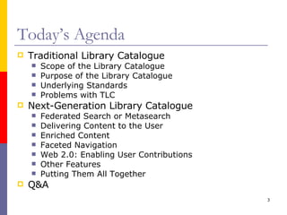 Today’s Agenda Traditional Library Catalogue Scope of the Library Catalogue Purpose of the Library Catalogue Underlying Standards Problems with TLC Next-Generation Library Catalogue Federated Search or Metasearch Delivering Content to the User Enriched Content Faceted Navigation Web 2.0: Enabling User Contributions Other Features Putting Them All Together Q&A 