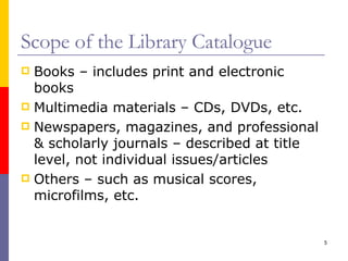 Scope of the Library Catalogue Books – includes print and electronic books Multimedia materials – CDs, DVDs, etc. Newspapers, magazines, and professional & scholarly journals – described at title level, not individual issues/articles Others – such as musical scores, microfilms, etc. 