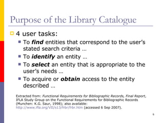 Purpose of the Library Catalogue 4 user tasks: To  find  entities that correspond to the user’s stated search criteria … To  identify  an entity … To  select  an entity that is appropriate to the user’s needs … To acquire or  obtain  access to the entity described … Extracted from:  Functional Requirements for Bibliographic Records, Final Report , IFLA Study Group on the Functional Requirements for Bibliographic Records (Munchen: K.G. Saur, 1998); also available:  http://www.ifla.org/VII/s13/frbr/frbr.htm  (accessed 6 Sep 2007). 