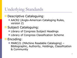 Underlying Standards Descriptive Cataloguing: AACR2 (Anglo-American Cataloging Rules, version 2) Subject Cataloguing: Library of Congress Subject Headings Library of Congress Classification Scheme Encoding: MARC21 (MAchine Readable Cataloging) – Bibliographic, Authority, Holdings, Classification & Community 