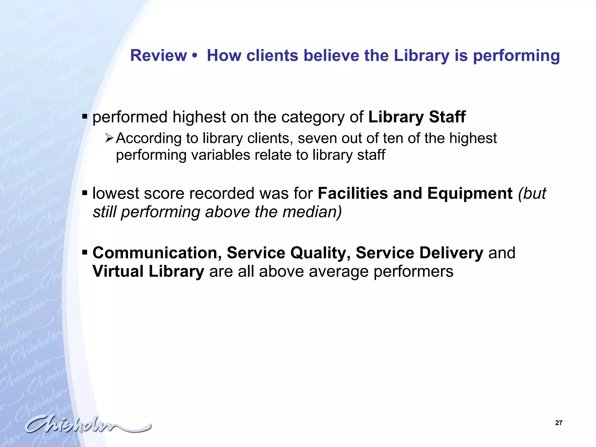 Review  •  How clients believe the Library is performing performed highest on the category of  Library Staff According to library clients, seven out of ten of the highest performing variables relate to library staff  lowest score recorded was for  Facilities and Equipment   (but still performing above the median) Communication, Service Quality, Service Delivery  and  Virtual Library  are all above average performers 