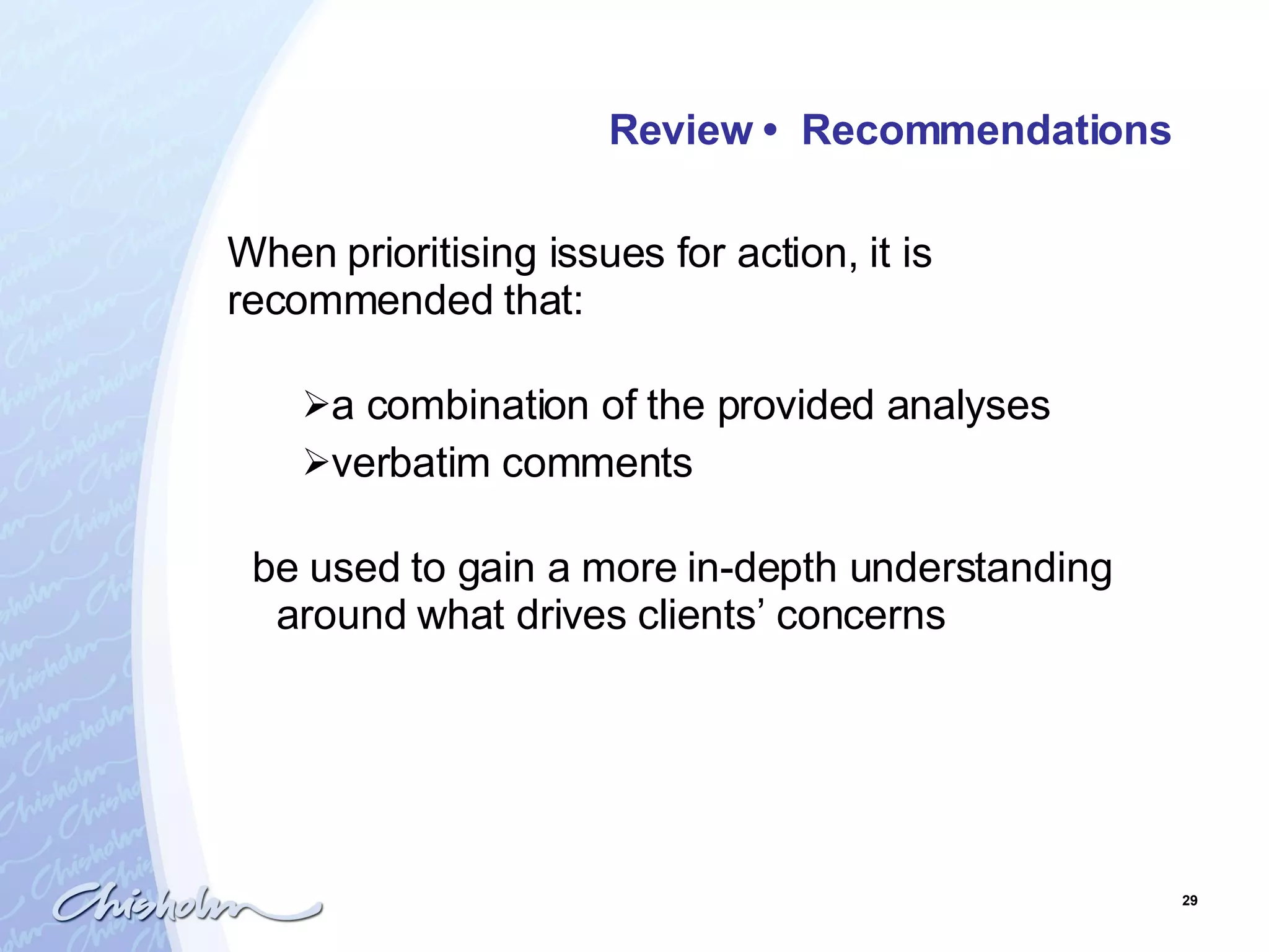 Review  •  Recommendations   When prioritising issues for action, it is recommended that: a combination of the provided analyses verbatim comments  be used to gain a more in-depth understanding around what drives clients’ concerns   