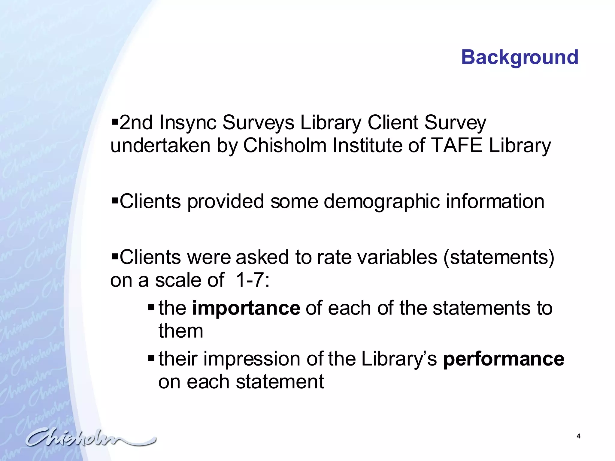 Background 2nd Insync Surveys Library Client Survey undertaken by Chisholm Institute of TAFE Library  Clients provided some demographic information Clients were asked to rate variables (statements)  on a scale of  1-7: the  importance  of each of the statements to them their impression of the Library’s  performance  on each statement 