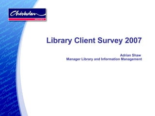 Library Client Survey 2007 Adrian Shaw  Manager Library and Information Management 
