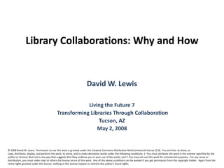 Library Collaborations: Why and How  David W. Lewis Living the Future 7  Transforming Libraries Through Collaboration Tucson, AZ May 2, 2008 © 2008 David W. Lewis.  Permission to use this work is granted under the Creative Commons Attribution-NonCommercial license (3.0).  You are free: to share, to copy, distribute, display, and perform the work, to remix, and to make derivative works under the following conditions: 1. You must attribute the work in the manner specified by the author or licensor (but not in any way that suggests that they endorse you or your use of the work), and 2. You may not use this work for commercial purposes.  For any reuse or distribution, you must make clear to others the license terms of this work.  Any of the above conditions can be waived if you get permission from the copyright holder.  Apart from the remix rights granted under this license, nothing in this license impairs or restricts the author's moral rights. 