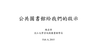 公共圖書館給我們的啟示
陳亞寧
淡江大學資訊與圖書館學系
Feb. 6, 2015
 