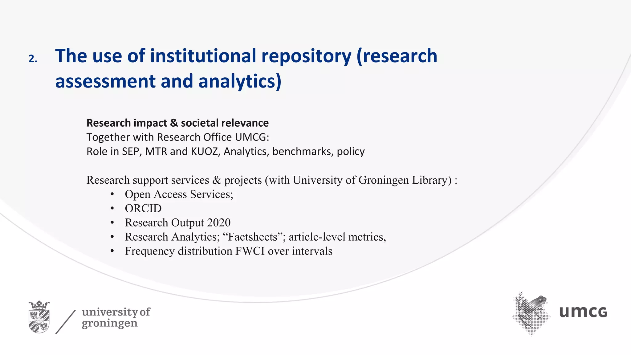 2. The use of institutional repository (research
assessment and analytics)
Research impact & societal relevance
Together with Research Office UMCG:
Role in SEP, MTR and KUOZ, Analytics, benchmarks, policy
Research support services & projects (with University of Groningen Library) :
• Open Access Services;
• ORCID
• Research Output 2020
• Research Analytics; “Factsheets”; article-level metrics,
• Frequency distribution FWCI over intervals
 