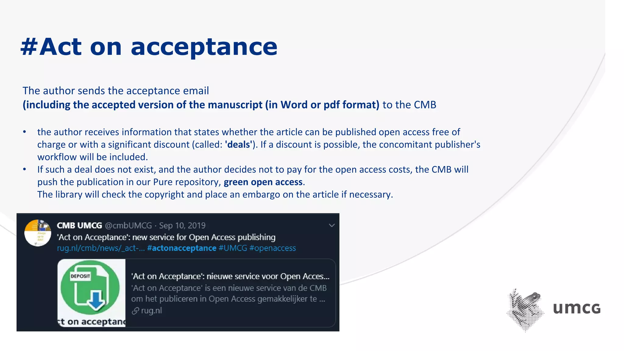 #Act on acceptance
The author sends the acceptance email
(including the accepted version of the manuscript (in Word or pdf format) to the CMB
• the author receives information that states whether the article can be published open access free of
charge or with a significant discount (called: 'deals'). If a discount is possible, the concomitant publisher's
workflow will be included.
• If such a deal does not exist, and the author decides not to pay for the open access costs, the CMB will
push the publication in our Pure repository, green open access.
The library will check the copyright and place an embargo on the article if necessary.
 