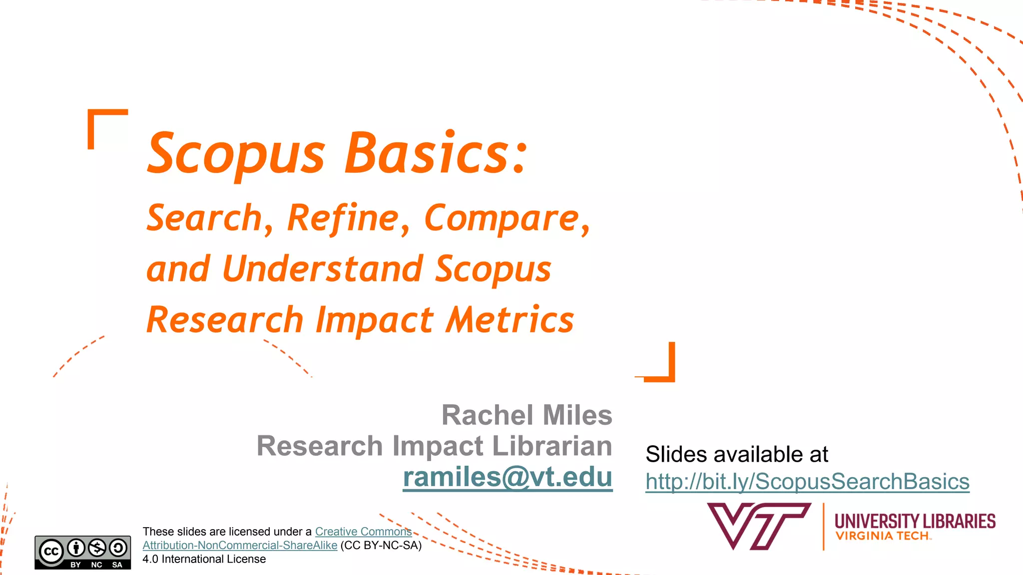 Scopus Basics:
Search, Refine, Compare,
and Understand Scopus
Research Impact Metrics
Rachel Miles
Research Impact Librarian
ramiles@vt.edu
Slides available at
http://bit.ly/ScopusSearchBasics
These slides are licensed under a Creative Commons
Attribution-NonCommercial-ShareAlike (CC BY-NC-SA)
4.0 International License
 