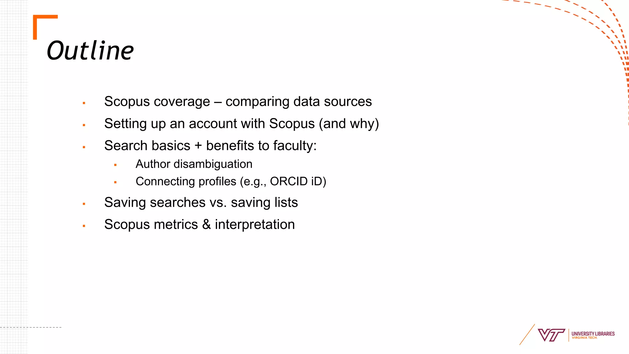 Outline
▪ Scopus coverage – comparing data sources
▪ Setting up an account with Scopus (and why)
▪ Search basics + benefits to faculty:
▪ Author disambiguation
▪ Connecting profiles (e.g., ORCID iD)
▪ Saving searches vs. saving lists
▪ Scopus metrics & interpretation
 