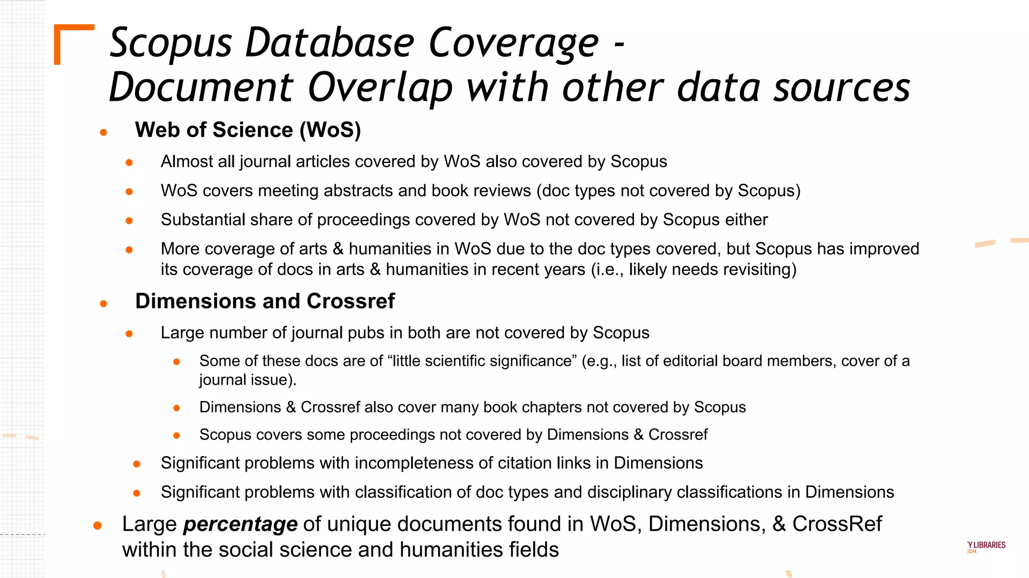 ● Web of Science (WoS)
● Almost all journal articles covered by WoS also covered by Scopus
● WoS covers meeting abstracts and book reviews (doc types not covered by Scopus)
● Substantial share of proceedings covered by WoS not covered by Scopus either
● More coverage of arts & humanities in WoS due to the doc types covered, but Scopus has improved
its coverage of docs in arts & humanities in recent years (i.e., likely needs revisiting)
● Dimensions and Crossref
● Large number of journal pubs in both are not covered by Scopus
● Some of these docs are of “little scientific significance” (e.g., list of editorial board members, cover of a
journal issue).
● Dimensions & Crossref also cover many book chapters not covered by Scopus
● Scopus covers some proceedings not covered by Dimensions & Crossref
● Significant problems with incompleteness of citation links in Dimensions
● Significant problems with classification of doc types and disciplinary classifications in Dimensions
● Large percentage of unique documents found in WoS, Dimensions, & CrossRef
within the social science and humanities fields
Scopus Database Coverage -
Document Overlap with other data sources
 