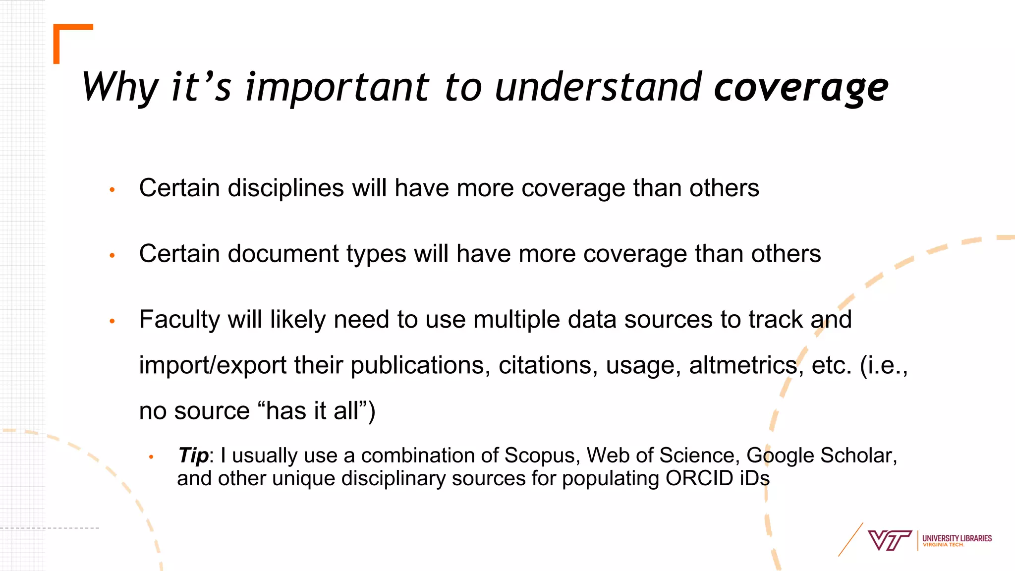 • Certain disciplines will have more coverage than others
• Certain document types will have more coverage than others
• Faculty will likely need to use multiple data sources to track and
import/export their publications, citations, usage, altmetrics, etc. (i.e.,
no source “has it all”)
• Tip: I usually use a combination of Scopus, Web of Science, Google Scholar,
and other unique disciplinary sources for populating ORCID iDs
Why it’s important to understand coverage
 