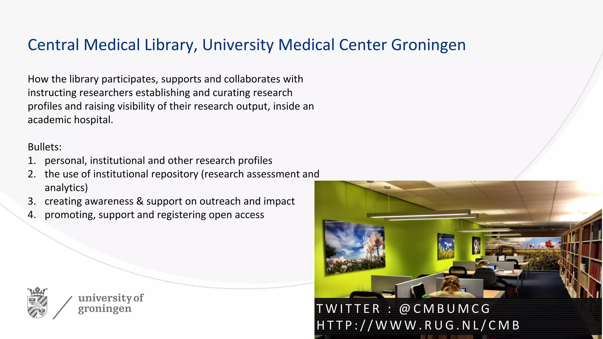 How the library participates, supports and collaborates with
instructing researchers establishing and curating research
profiles and raising visibility of their research output, inside an
academic hospital.
Bullets:
1. personal, institutional and other research profiles
2. the use of institutional repository (research assessment and
analytics)
3. creating awareness & support on outreach and impact
4. promoting, support and registering open access
Central Medical Library, University Medical Center Groningen
T W I T T E R : @ C M B U M C G
H T T P : / / W W W . R U G . N L / C M B
 