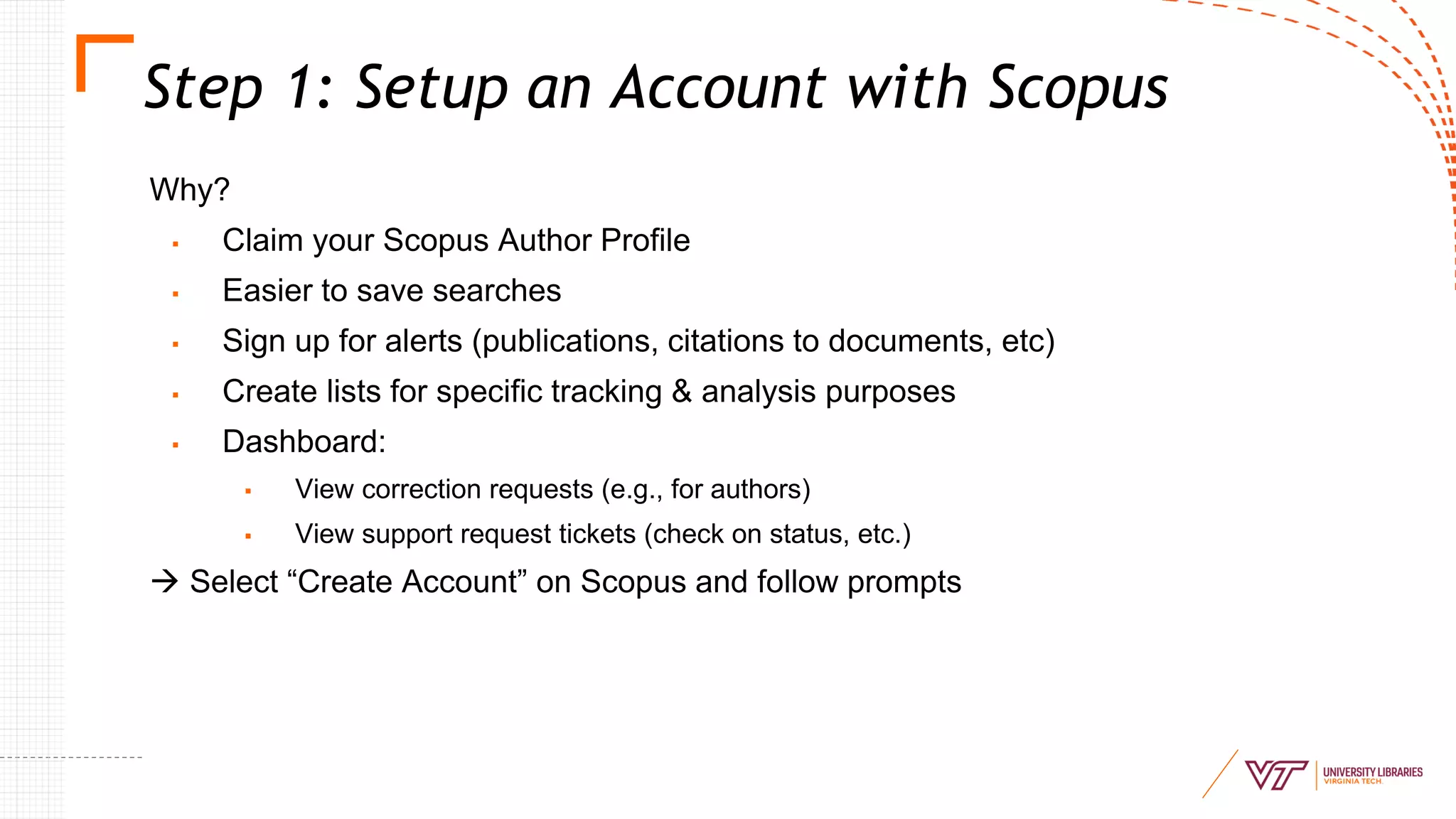 Step 1: Setup an Account with Scopus
Why?
▪ Claim your Scopus Author Profile
▪ Easier to save searches
▪ Sign up for alerts (publications, citations to documents, etc)
▪ Create lists for specific tracking & analysis purposes
▪ Dashboard:
▪ View correction requests (e.g., for authors)
▪ View support request tickets (check on status, etc.)
→ Select “Create Account” on Scopus and follow prompts
 