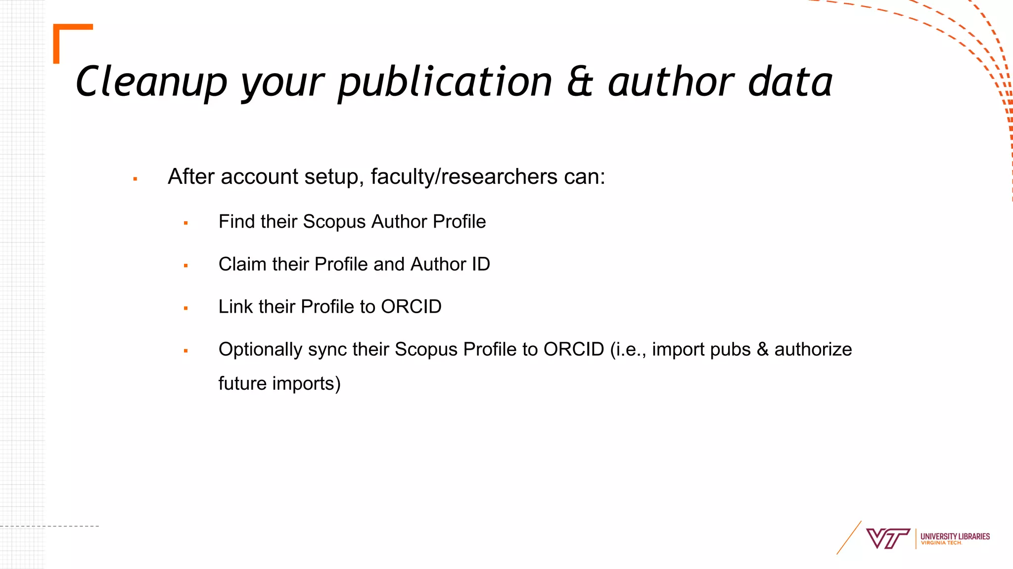 Cleanup your publication & author data
▪ After account setup, faculty/researchers can:
▪ Find their Scopus Author Profile
▪ Claim their Profile and Author ID
▪ Link their Profile to ORCID
▪ Optionally sync their Scopus Profile to ORCID (i.e., import pubs & authorize
future imports)
 