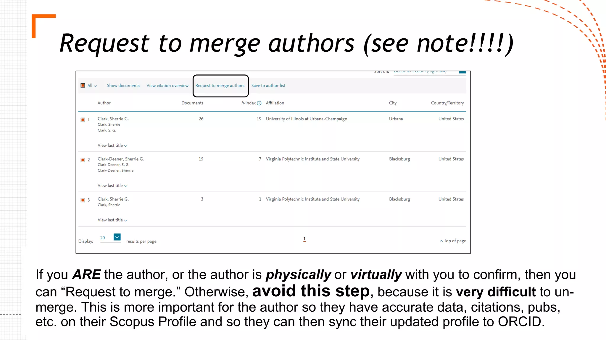 Request to merge authors (see note!!!!)
If you ARE the author, or the author is physically or virtually with you to confirm, then you
can “Request to merge.” Otherwise, avoid this step, because it is very difficult to un-
merge. This is more important for the author so they have accurate data, citations, pubs,
etc. on their Scopus Profile and so they can then sync their updated profile to ORCID.
 