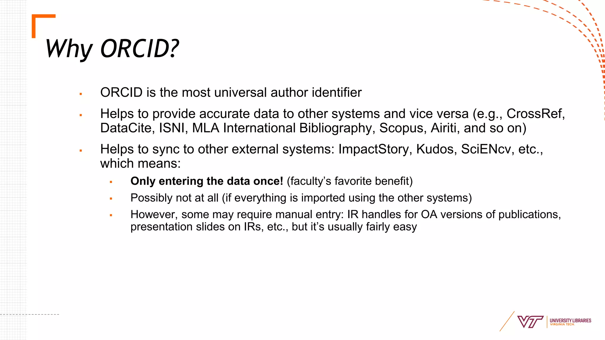 Why ORCID?
▪ ORCID is the most universal author identifier
▪ Helps to provide accurate data to other systems and vice versa (e.g., CrossRef,
DataCite, ISNI, MLA International Bibliography, Scopus, Airiti, and so on)
▪ Helps to sync to other external systems: ImpactStory, Kudos, SciENcv, etc.,
which means:
▪ Only entering the data once! (faculty’s favorite benefit)
▪ Possibly not at all (if everything is imported using the other systems)
▪ However, some may require manual entry: IR handles for OA versions of publications,
presentation slides on IRs, etc., but it’s usually fairly easy
 