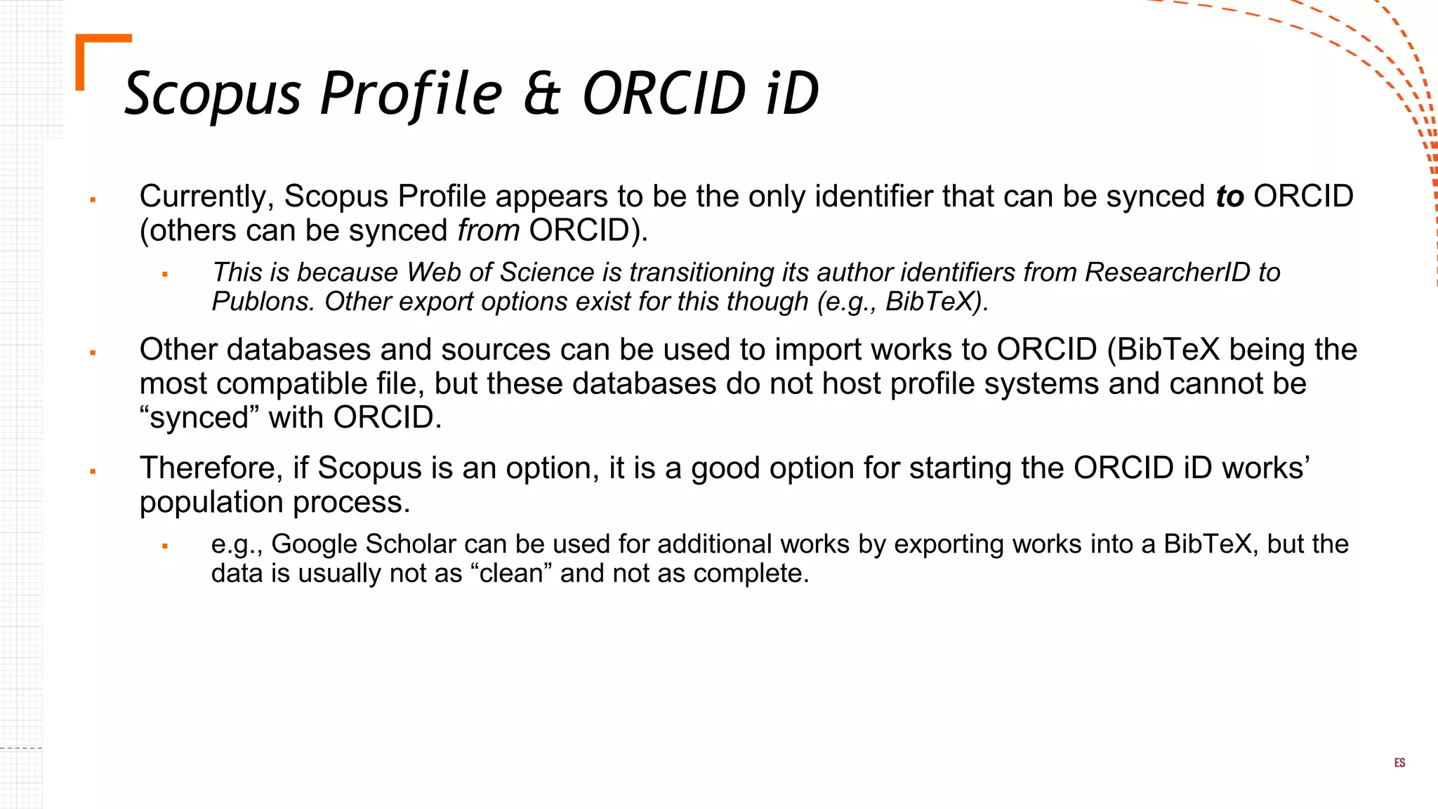 ▪ Currently, Scopus Profile appears to be the only identifier that can be synced to ORCID
(others can be synced from ORCID).
▪ This is because Web of Science is transitioning its author identifiers from ResearcherID to
Publons. Other export options exist for this though (e.g., BibTeX).
▪ Other databases and sources can be used to import works to ORCID (BibTeX being the
most compatible file, but these databases do not host profile systems and cannot be
“synced” with ORCID.
▪ Therefore, if Scopus is an option, it is a good option for starting the ORCID iD works’
population process.
▪ e.g., Google Scholar can be used for additional works by exporting works into a BibTeX, but the
data is usually not as “clean” and not as complete.
Scopus Profile & ORCID iD
 