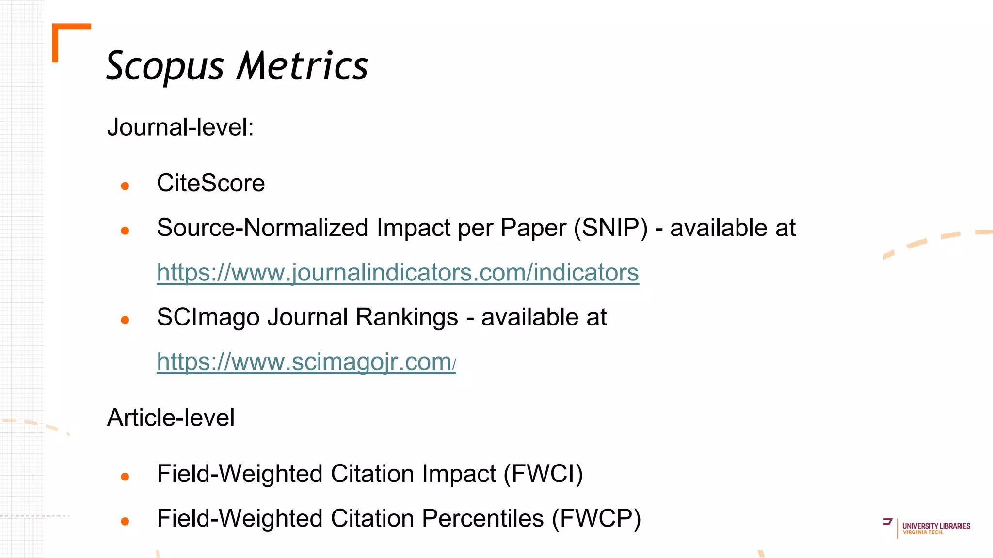 Journal-level:
● CiteScore
● Source-Normalized Impact per Paper (SNIP) - available at
https://www.journalindicators.com/indicators
● SCImago Journal Rankings - available at
https://www.scimagojr.com/
Article-level
● Field-Weighted Citation Impact (FWCI)
● Field-Weighted Citation Percentiles (FWCP)
Scopus Metrics
 