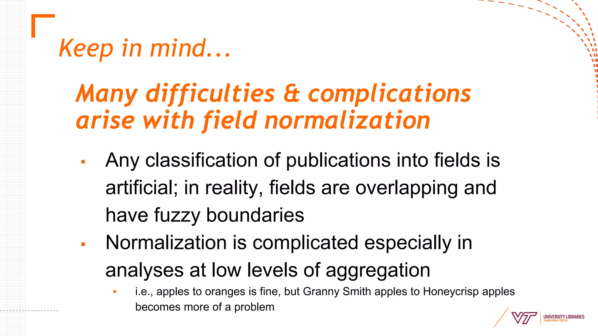 Keep in mind...
Many difficulties & complications
arise with field normalization
▪ Any classification of publications into fields is
artificial; in reality, fields are overlapping and
have fuzzy boundaries
▪ Normalization is complicated especially in
analyses at low levels of aggregation
▪ i.e., apples to oranges is fine, but Granny Smith apples to Honeycrisp apples
becomes more of a problem
 