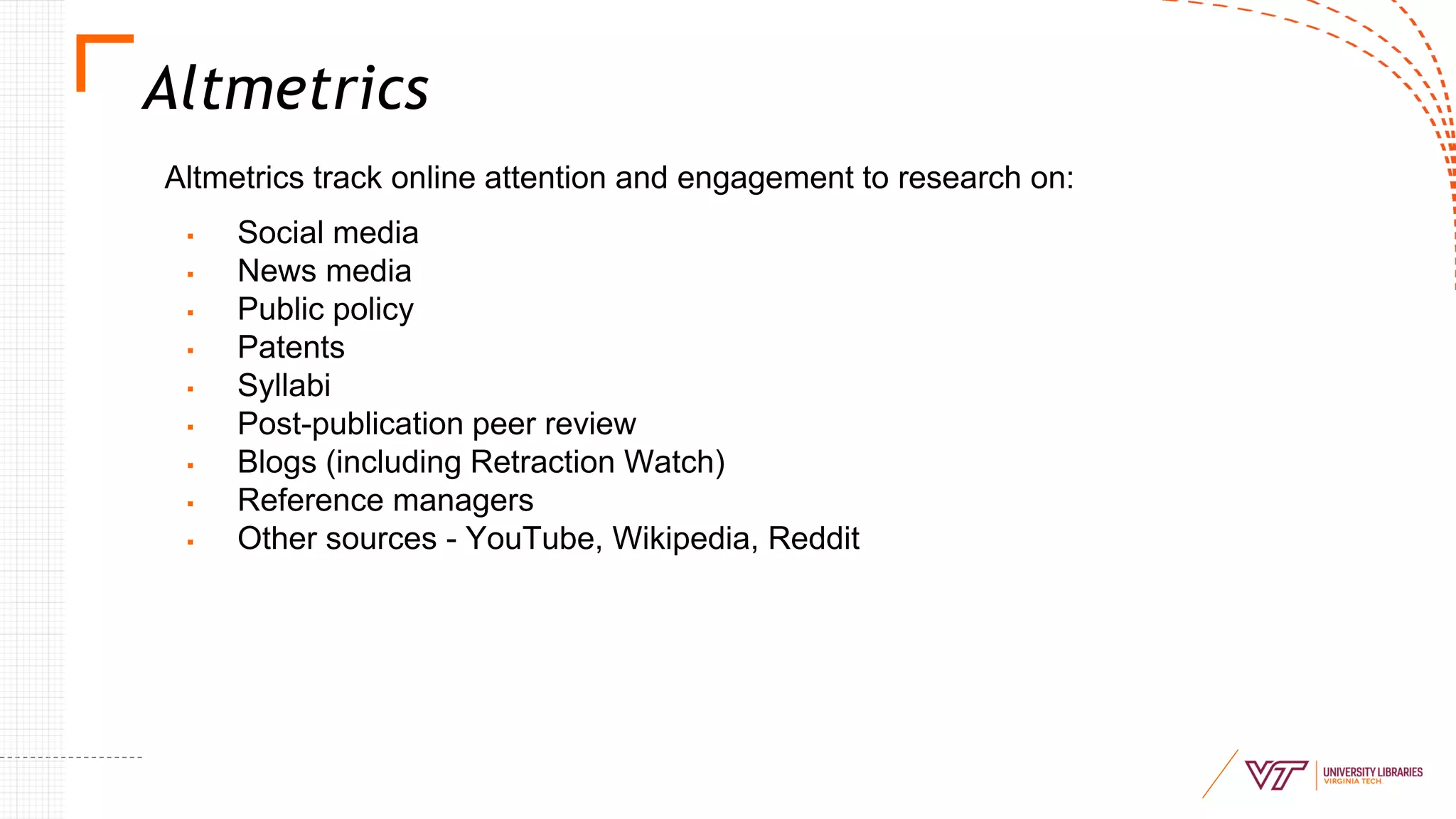Altmetrics
Altmetrics track online attention and engagement to research on:
▪ Social media
▪ News media
▪ Public policy
▪ Patents
▪ Syllabi
▪ Post-publication peer review
▪ Blogs (including Retraction Watch)
▪ Reference managers
▪ Other sources - YouTube, Wikipedia, Reddit
 