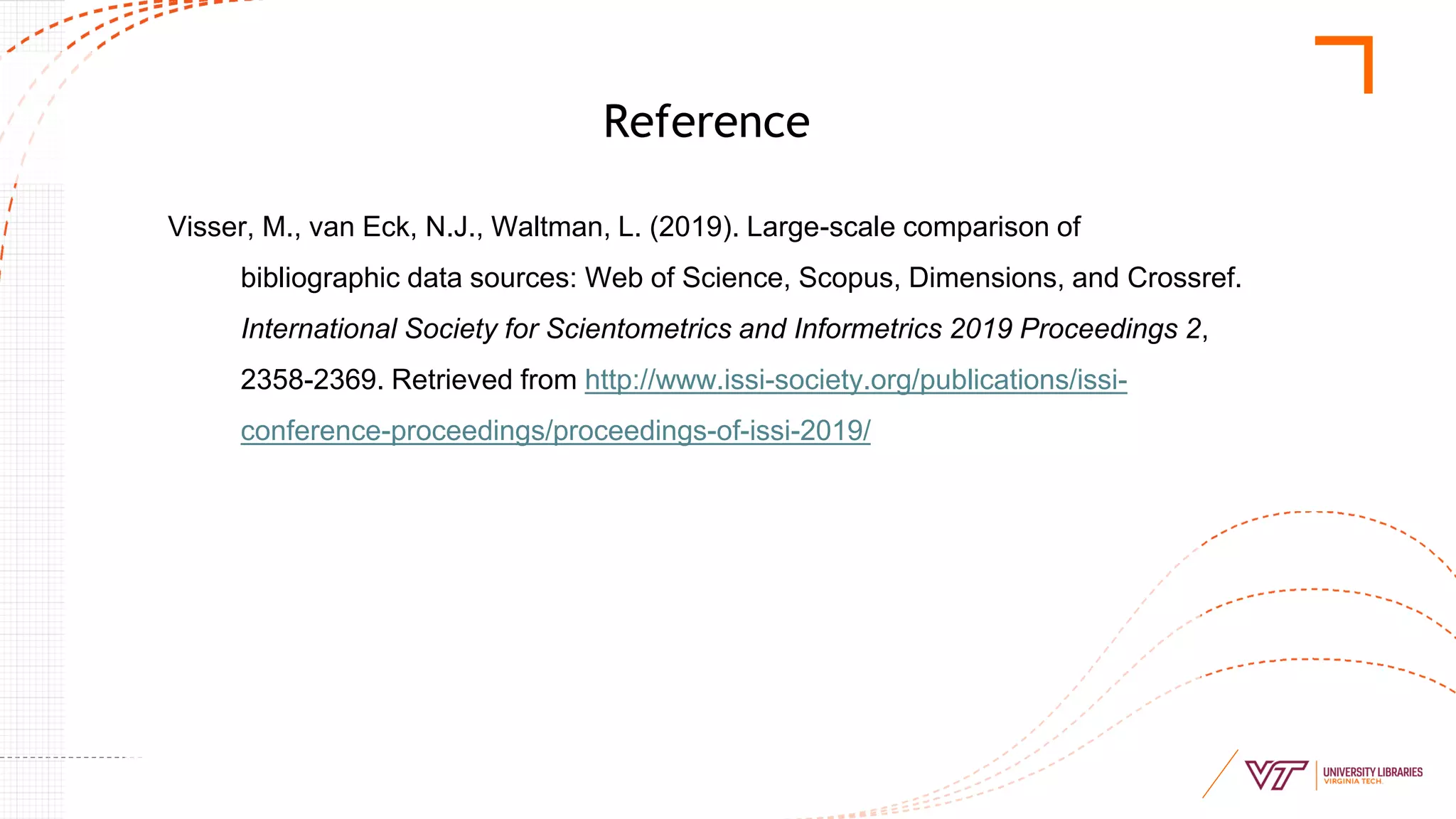 Reference
Visser, M., van Eck, N.J., Waltman, L. (2019). Large-scale comparison of
bibliographic data sources: Web of Science, Scopus, Dimensions, and Crossref.
International Society for Scientometrics and Informetrics 2019 Proceedings 2,
2358-2369. Retrieved from http://www.issi-society.org/publications/issi-
conference-proceedings/proceedings-of-issi-2019/
 