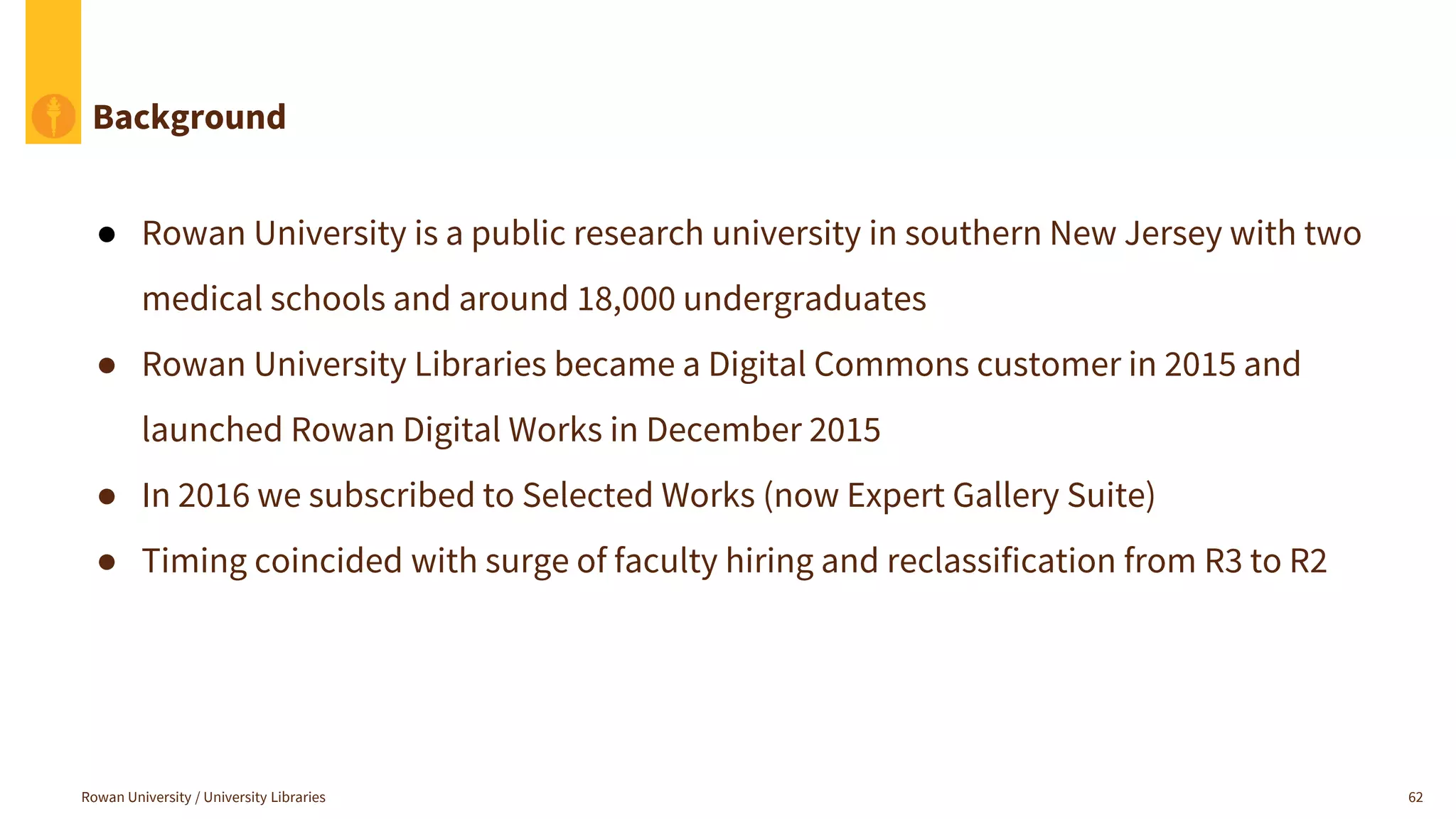 Background
● Rowan University is a public research university in southern New Jersey with two
medical schools and around 18,000 undergraduates
● Rowan University Libraries became a Digital Commons customer in 2015 and
launched Rowan Digital Works in December 2015
● In 2016 we subscribed to Selected Works (now Expert Gallery Suite)
● Timing coincided with surge of faculty hiring and reclassification from R3 to R2
Rowan University / University Libraries 62
 