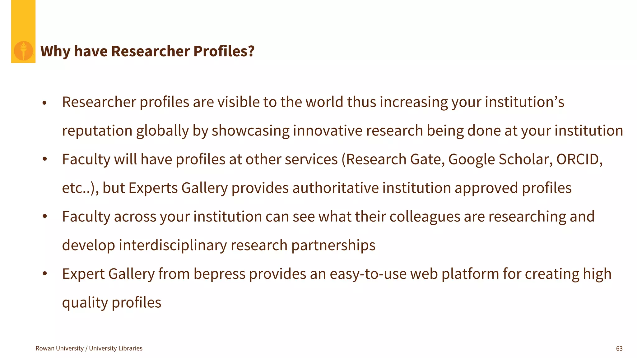 Rowan University / University Libraries 63
Why have Researcher Profiles?
• Researcher profiles are visible to the world thus increasing your institution’s
reputation globally by showcasing innovative research being done at your institution
• Faculty will have profiles at other services (Research Gate, Google Scholar, ORCID,
etc..), but Experts Gallery provides authoritative institution approved profiles
• Faculty across your institution can see what their colleagues are researching and
develop interdisciplinary research partnerships
• Expert Gallery from bepress provides an easy-to-use web platform for creating high
quality profiles
 