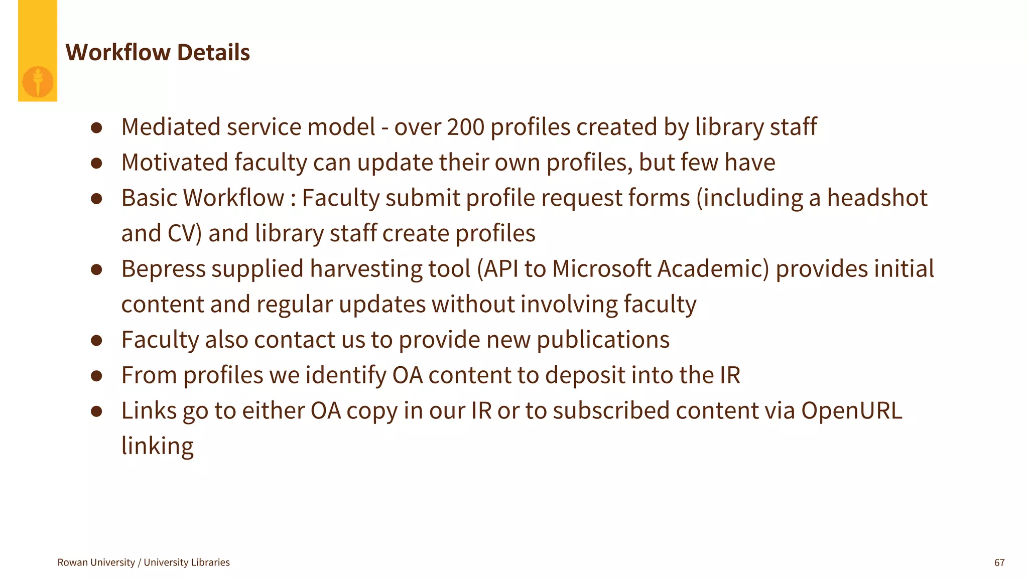 Workflow Details
Rowan University / University Libraries 67
● Mediated service model - over 200 profiles created by library staff
● Motivated faculty can update their own profiles, but few have
● Basic Workflow : Faculty submit profile request forms (including a headshot
and CV) and library staff create profiles
● Bepress supplied harvesting tool (API to Microsoft Academic) provides initial
content and regular updates without involving faculty
● Faculty also contact us to provide new publications
● From profiles we identify OA content to deposit into the IR
● Links go to either OA copy in our IR or to subscribed content via OpenURL
linking
 