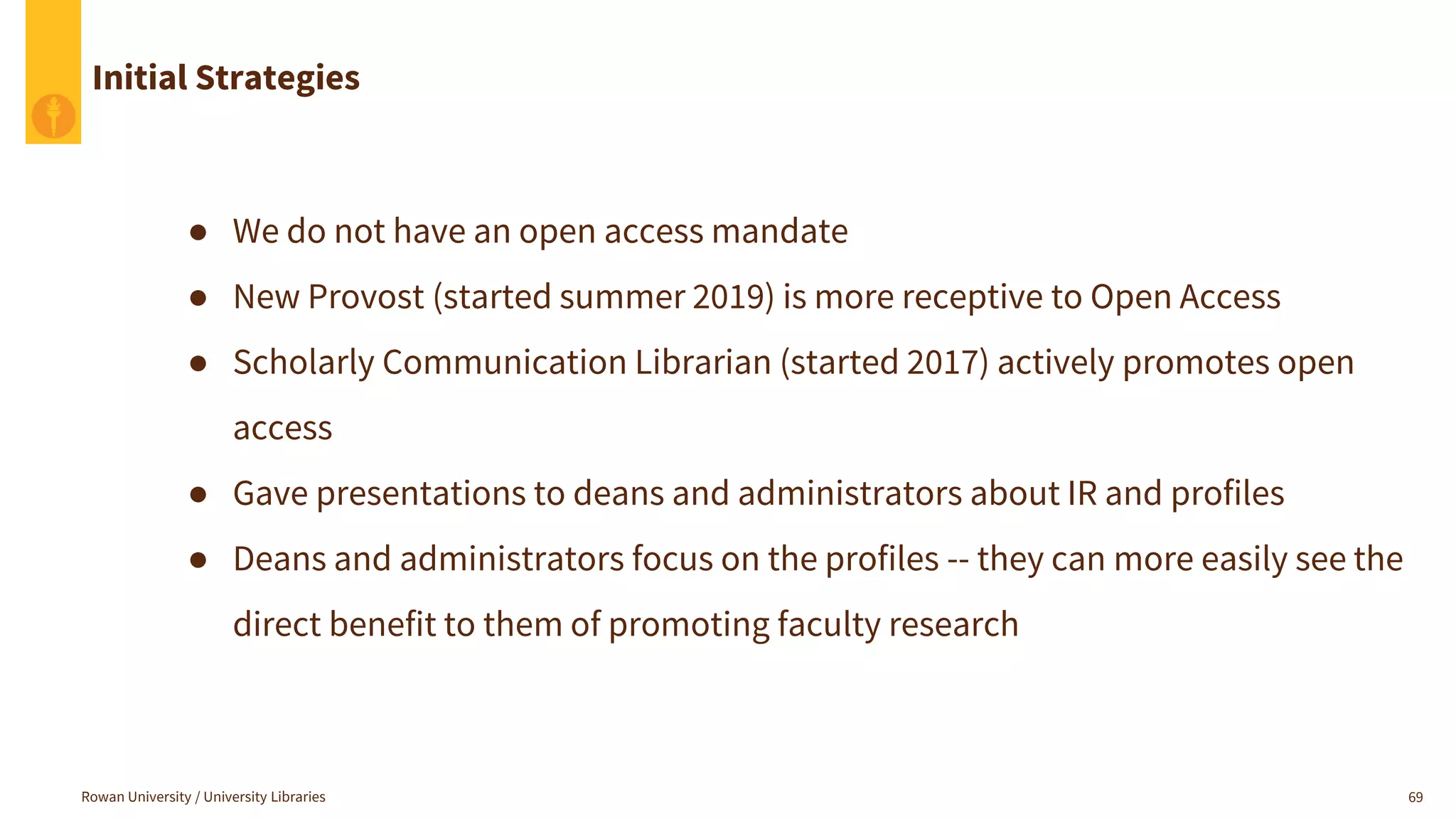 Rowan University / University Libraries 69
Initial Strategies
● We do not have an open access mandate
● New Provost (started summer 2019) is more receptive to Open Access
● Scholarly Communication Librarian (started 2017) actively promotes open
access
● Gave presentations to deans and administrators about IR and profiles
● Deans and administrators focus on the profiles -- they can more easily see the
direct benefit to them of promoting faculty research
 