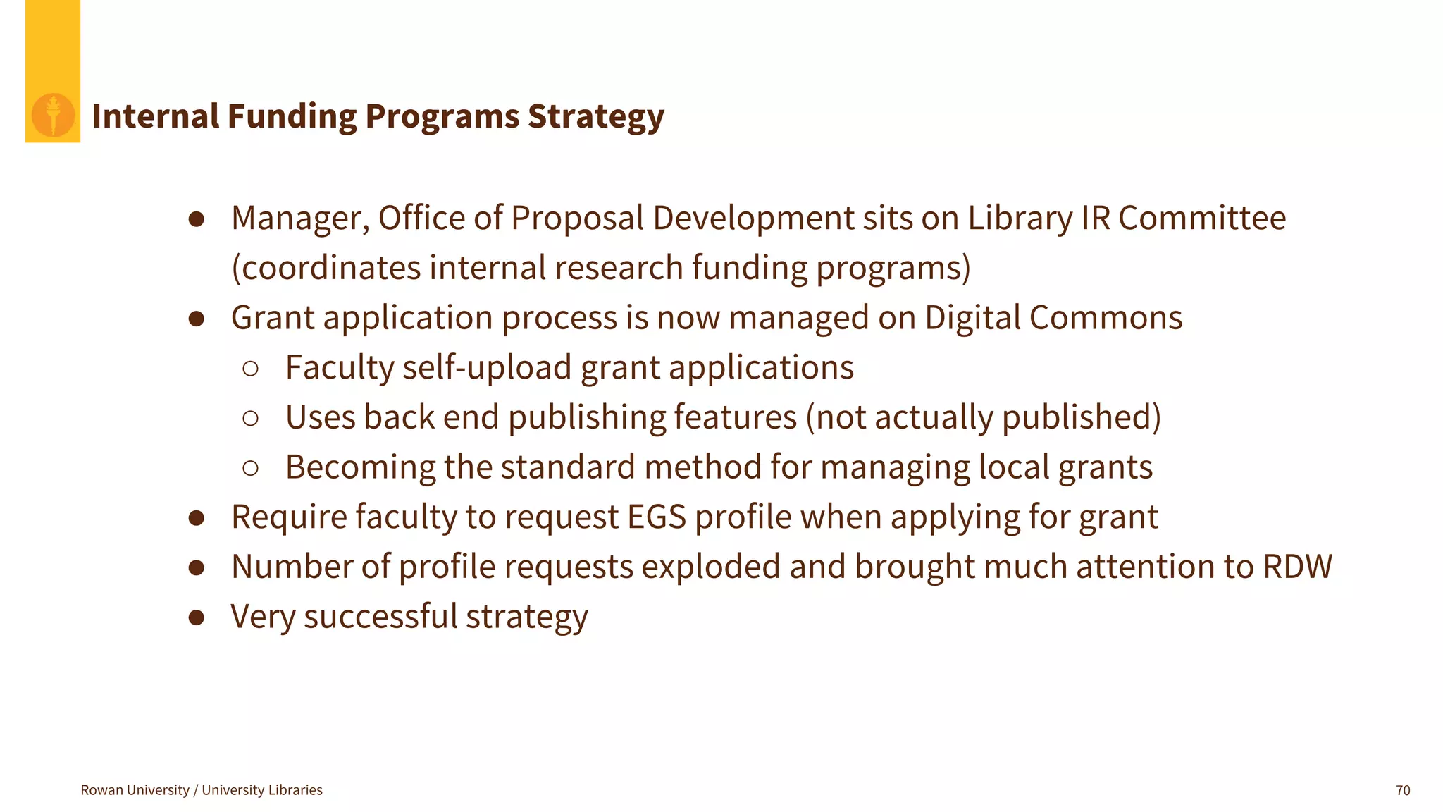 Rowan University / University Libraries 70
Internal Funding Programs Strategy
● Manager, Office of Proposal Development sits on Library IR Committee
(coordinates internal research funding programs)
● Grant application process is now managed on Digital Commons
○ Faculty self-upload grant applications
○ Uses back end publishing features (not actually published)
○ Becoming the standard method for managing local grants
● Require faculty to request EGS profile when applying for grant
● Number of profile requests exploded and brought much attention to RDW
● Very successful strategy
 