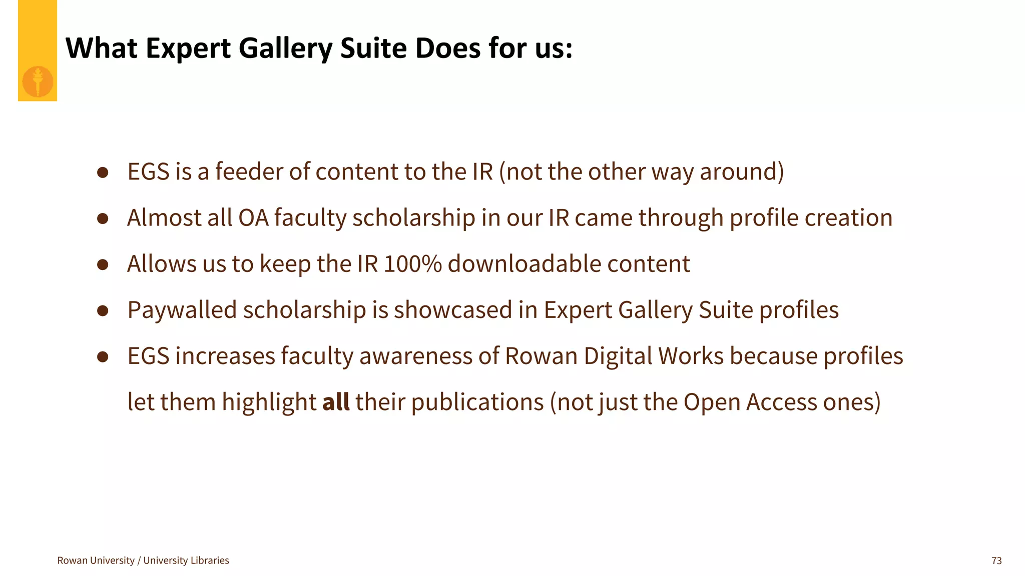What Expert Gallery Suite Does for us:
Rowan University / University Libraries 73
● EGS is a feeder of content to the IR (not the other way around)
● Almost all OA faculty scholarship in our IR came through profile creation
● Allows us to keep the IR 100% downloadable content
● Paywalled scholarship is showcased in Expert Gallery Suite profiles
● EGS increases faculty awareness of Rowan Digital Works because profiles
let them highlight all their publications (not just the Open Access ones)
 