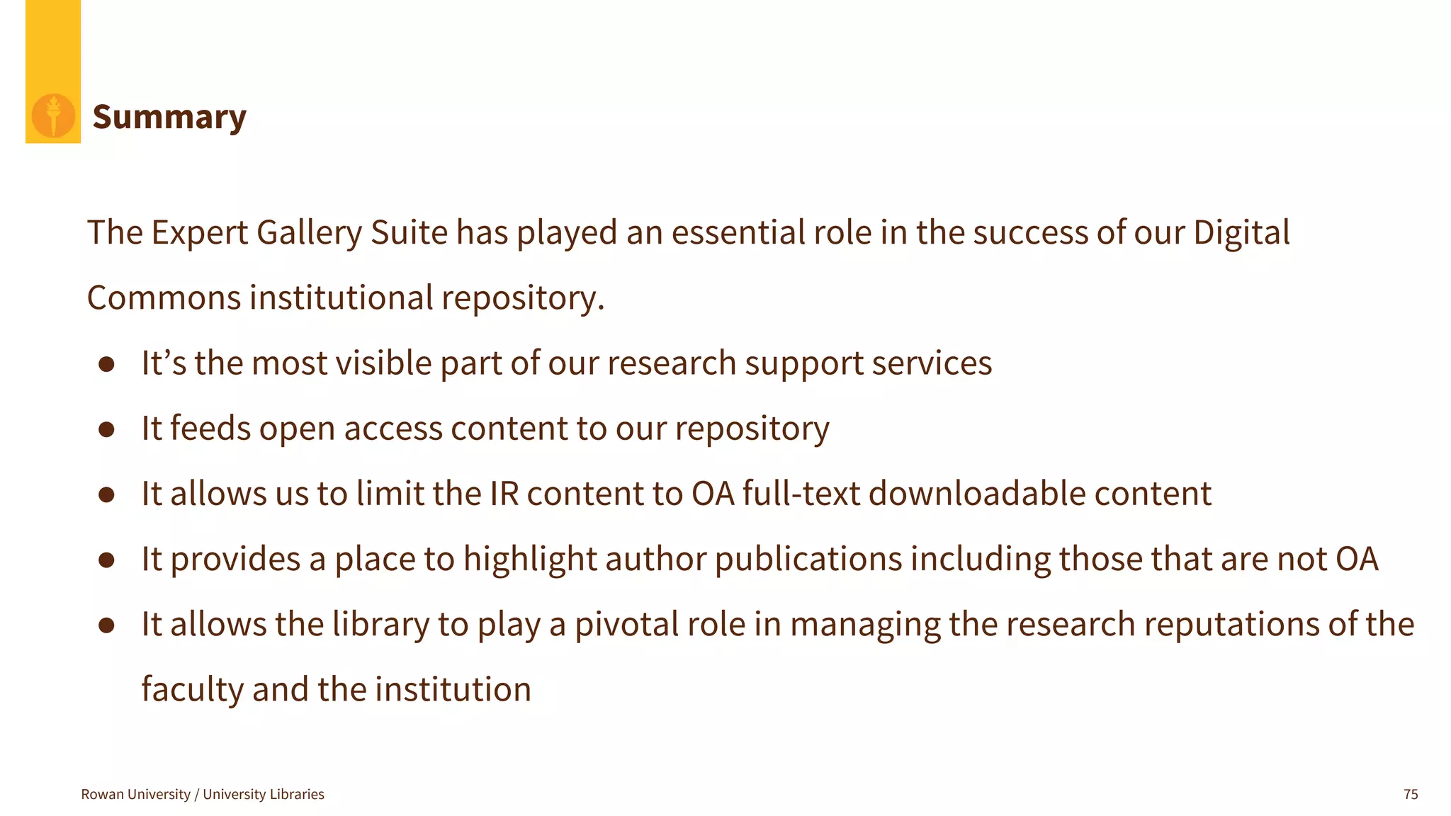 Summary
The Expert Gallery Suite has played an essential role in the success of our Digital
Commons institutional repository.
● It’s the most visible part of our research support services
● It feeds open access content to our repository
● It allows us to limit the IR content to OA full-text downloadable content
● It provides a place to highlight author publications including those that are not OA
● It allows the library to play a pivotal role in managing the research reputations of the
faculty and the institution
Rowan University / University Libraries 75
 