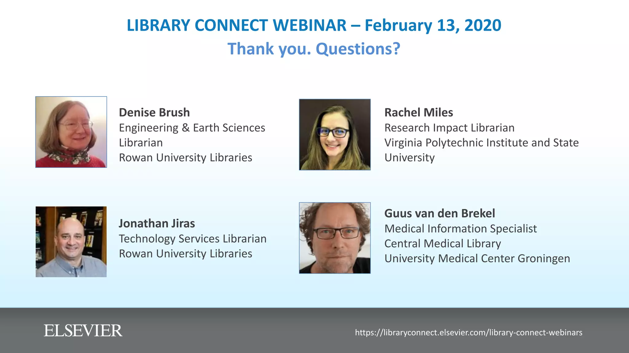 LIBRARY CONNECT WEBINAR – February 13, 2020
Thank you. Questions?
Denise Brush
Engineering & Earth Sciences
Librarian
Rowan University Libraries
https://libraryconnect.elsevier.com/library-connect-webinars
Guus van den Brekel
Medical Information Specialist
Central Medical Library
University Medical Center Groningen
Jonathan Jiras
Technology Services Librarian
Rowan University Libraries
Rachel Miles
Research Impact Librarian
Virginia Polytechnic Institute and State
University
 