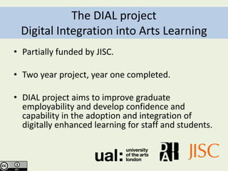 The DIAL project
 Digital Integration into Arts Learning
• Partially funded by JISC.

• Two year project, year one completed.

• DIAL project aims to improve graduate
  employability and develop confidence and
  capability in the adoption and integration of
  digitally enhanced learning for staff and students.
 