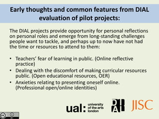 Early thoughts and common features from DIAL
          evaluation of pilot projects:
The DIAL projects provide opportunity for personal reflections
on personal roles and emerge from long-standing challenges
people want to tackle, and perhaps up to now have not had
the time or resources to attend to them:

• Teachers’ fear of learning in public. (Online reflective
  practice)
• Dealing with the discomfort of making curricular resources
  public. (Open educational resources, OER)
• Anxieties relating to presenting oneself online.
  (Professional open/online identities)
 