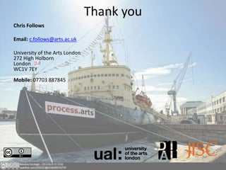 Thank you
Chris Follows

Email: c.follows@arts.ac.uk

University of the Arts London
272 High Holborn
London
WC1V 7EY
Mobile: 07703 887845
 