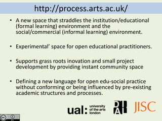 http://process.arts.ac.uk/
• A new space that straddles the institution/educational
  (formal learning) environment and the
  social/commercial (informal learning) environment.

• Experimental’ space for open educational practitioners.

• Supports grass roots inovation and small project
  development by providing instant community space

• Defining a new language for open edu-social practice
  without conforming or being influenced by pre-existing
  academic structures and processes.
 