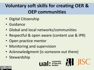 Voluntary soft skills for creating OER &
          OEP communities
•   Digital Citizenship
•   Guidance
•   Global and local networks/communities
•   Respectful & open aware (content use & IPR)
•   Open practice mentor
•   Monitoring and supervision
•   Acknowledgment (is someone out there)
•   Stewardship
 