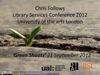 Chris Follows
Library Services Conference 2012
  University of the arts London




‘Green Shoots’ 21 September 2012

Background Image CC Hello little fellow by:
Xerones - http://www.flickr.com/photos/50835495@N00/46083890
 