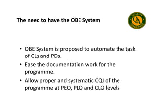 The need to have the OBE System
• OBE System is proposed to automate the task
of CLs and PDs.
of CLs and PDs.
• Ease the documentation work for the
programme.
• Allow proper and systematic CQI of the
programme at PEO, PLO and CLO levels
 