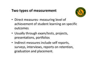 Two types of measurement
• Direct measures- measuring level of
achievement of student learning on specific
outcomes
• Usually through exam/tests, projects,
• Usually through exam/tests, projects,
presentations, portfolios
• Indirect measures include self reports,
surveys, interviews, reports on retention,
graduation and placement.
 