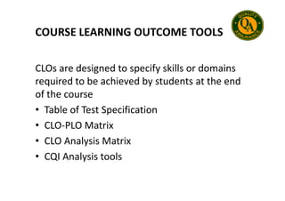 COURSE LEARNING OUTCOME TOOLS
CLOs are designed to specify skills or domains
required to be achieved by students at the end
of the course
• Table of Test Specification
• CLO-PLO Matrix
• CLO Analysis Matrix
• CQI Analysis tools
 