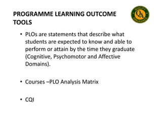 PROGRAMME LEARNING OUTCOME
TOOLS
• PLOs are statements that describe what
students are expected to know and able to
perform or attain by the time they graduate
(Cognitive, Psychomotor and Affective
(Cognitive, Psychomotor and Affective
Domains).
• Courses –PLO Analysis Matrix
• CQI
 