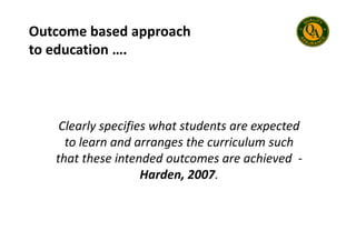 Outcome based approach
to education ….
Clearly specifies what students are expected
Clearly specifies what students are expected
to learn and arranges the curriculum such
that these intended outcomes are achieved -
Harden, 2007.
 