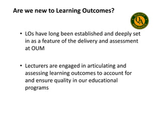 Are we new to Learning Outcomes?
• LOs have long been established and deeply set
in as a feature of the delivery and assessment
at OUM
• Lecturers are engaged in articulating and
assessing learning outcomes to account for
and ensure quality in our educational
programs
 