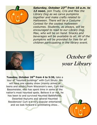 Saturday, October 23rd from 10 a.m. to
                       12 noon, join Trudy, Cris and Max the
                       Library Dog as we carve pumpkins
                       together and make crafts related to
                       Halloween. There will be a Costume
                       Contest for the coolest Halloween
                       costumes. Students, as always, will be
                       encouraged to read to our Library Dog,
                       Max, who will be on hand. Snacks and
                       beverages will be available to all. All of the
                       pumpkins will be provided for free for all
                       children participating in the library event.




                                                  October @
                                                your Library

Tuesday, October 26th from 4 to 5:30, take a
 tour of “haunted buildings” with Curt Strutz. We
   will have one spooky show (mainly aimed at
teens and adults) from Wisconsin's own, Curt the
 Bassmeister, who has spent time in some of the
nation's most haunted spots. Believe it or not, he
  has been to and survived Haunted Battlefields,
      Deserted Asylums and several Haunted
  Residences! Curt is a very popular entertainer
    and we look forward a scintillating show…
 